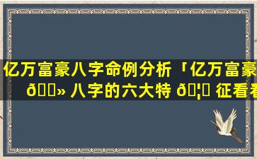 亿万富豪八字命例分析「亿万富豪 🌻 八字的六大特 🦊 征看看你有吗」